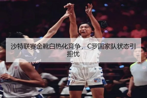 沙特联赛金靴白热化竞争，C罗国家队状态引担忧